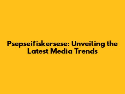 Psepseifiskersese: Unveiling the Latest Media Trends