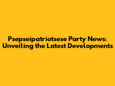 Psepseipatriotsese Party News: Unveiling the Latest Developments