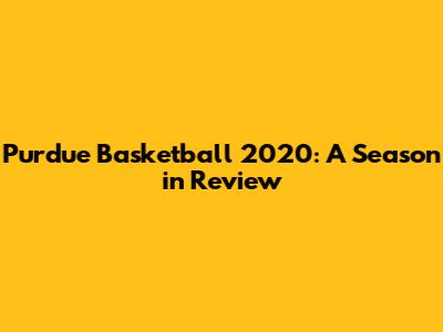 Purdue Basketball 2020: A Season in Review