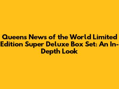 Queen's News of the World Limited Edition Super Deluxe Box Set: An In-Depth Look
