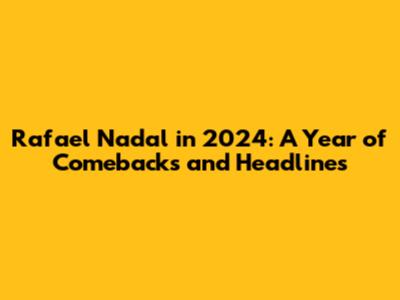 Rafael Nadal in 2024: A Year of Comebacks and Headlines