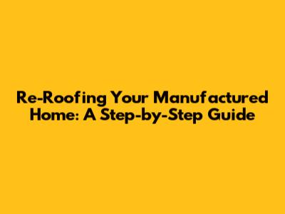 Re-Roofing Your Manufactured Home: A Step-by-Step Guide