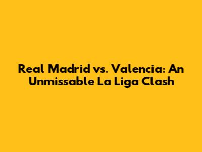 Real Madrid vs. Valencia: An Unmissable La Liga Clash