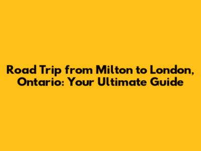 Road Trip from Milton to London, Ontario: Your Ultimate Guide
