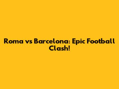 Roma vs Barcelona: Epic Football Clash!