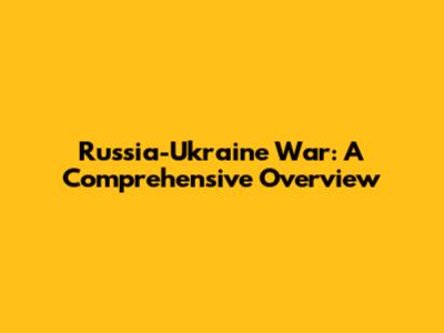 Russia-Ukraine War: A Comprehensive Overview