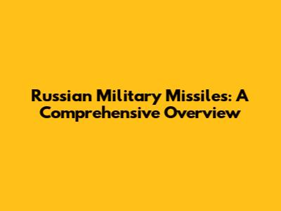 Russian Military Missiles: A Comprehensive Overview