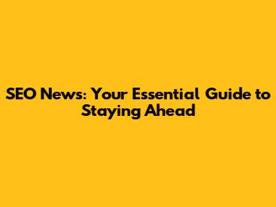 SEO News: Your Essential Guide to Staying Ahead