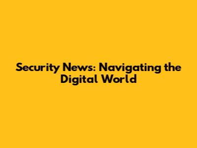 Security News: Navigating the Digital World