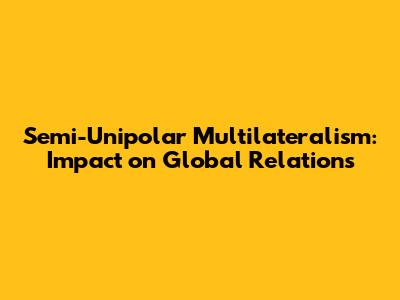 Semi-Unipolar Multilateralism: Impact on Global Relations