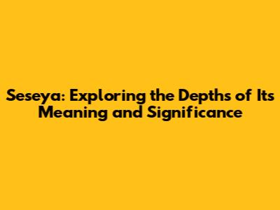 Seseya: Exploring the Depths of Its Meaning and Significance