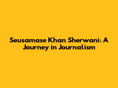 Seusamase Khan Sherwani: A Journey in Journalism