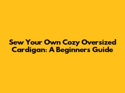 Sew Your Own Cozy Oversized Cardigan: A Beginner's Guide