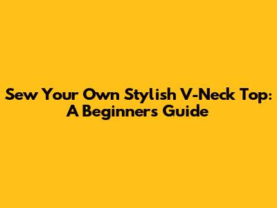 Sew Your Own Stylish V-Neck Top: A Beginner's Guide