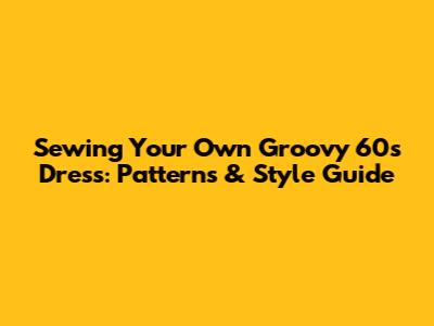 Sewing Your Own Groovy 60s Dress: Patterns & Style Guide