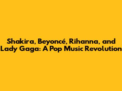 Shakira, Beyoncé, Rihanna, and Lady Gaga: A Pop Music Revolution