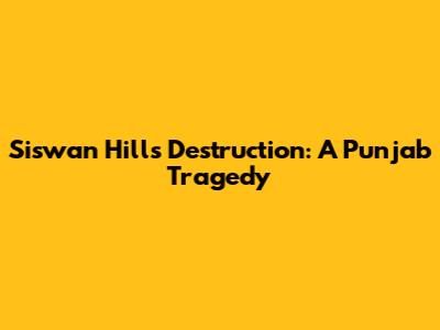 Siswan Hills Destruction: A Punjab Tragedy