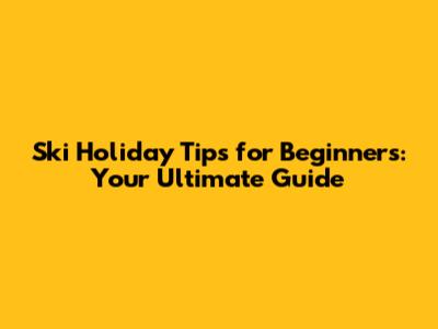 Ski Holiday Tips for Beginners: Your Ultimate Guide