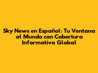 Sky News en Español: Tu Ventana al Mundo con Cobertura Informativa Global
