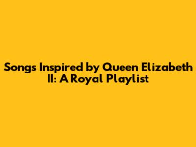 Songs Inspired by Queen Elizabeth II: A Royal Playlist