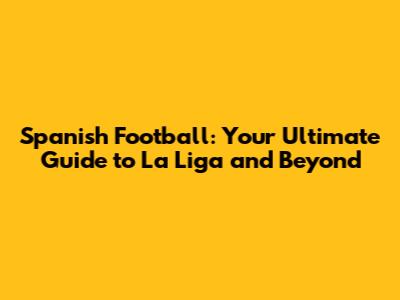 Spanish Football: Your Ultimate Guide to La Liga and Beyond