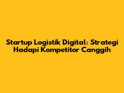 Startup Logistik Digital: Strategi Hadapi Kompetitor Canggih