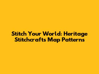 Stitch Your World: Heritage Stitchcraft's Map Patterns