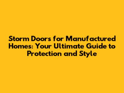 Storm Doors for Manufactured Homes: Your Ultimate Guide to Protection and Style