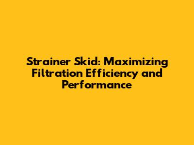 Strainer Skid: Maximizing Filtration Efficiency and Performance