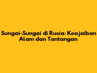 Sungai-Sungai di Rusia: Keajaiban Alam dan Tantangan