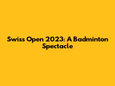 Swiss Open 2023: A Badminton Spectacle