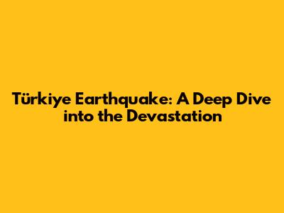 Türkiye Earthquake: A Deep Dive into the Devastation