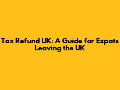 Tax Refund UK: A Guide for Expats Leaving the UK