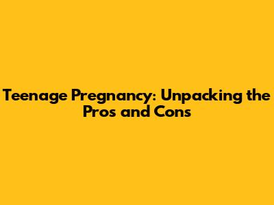 Teenage Pregnancy: Unpacking the Pros and Cons