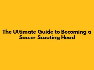 The Ultimate Guide to Becoming a Soccer Scouting Head