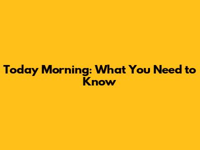 Today Morning: What You Need to Know