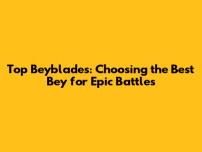 Top Beyblades: Choosing the Best Bey for Epic Battles