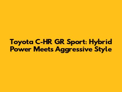 Toyota C-HR GR Sport: Hybrid Power Meets Aggressive Style