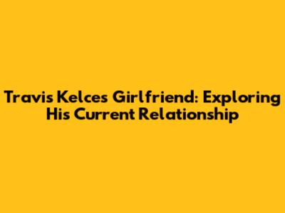 Travis Kelce's Girlfriend: Exploring His Current Relationship