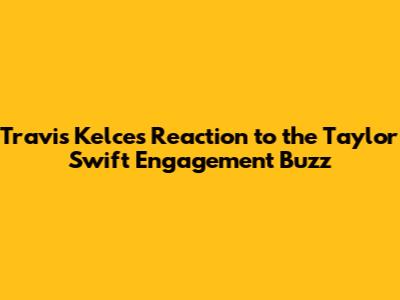 Travis Kelce's Reaction to the Taylor Swift Engagement Buzz
