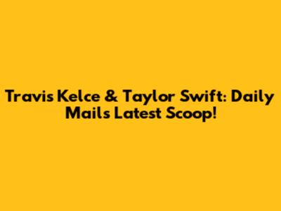 Travis Kelce & Taylor Swift: Daily Mail's Latest Scoop!