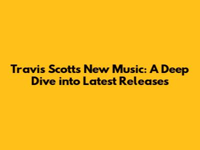 Travis Scott's New Music: A Deep Dive into Latest Releases
