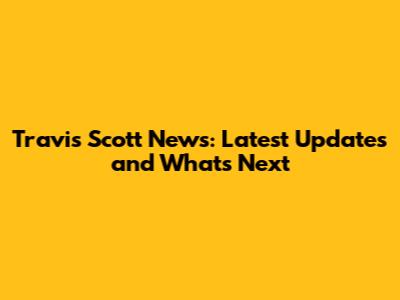 Travis Scott News: Latest Updates and What's Next