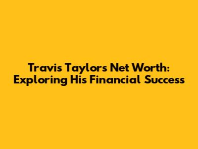 Travis Taylor's Net Worth: Exploring His Financial Success