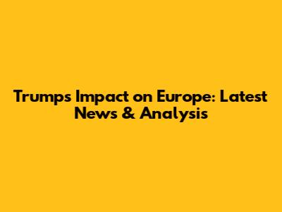 Trump's Impact on Europe: Latest News & Analysis