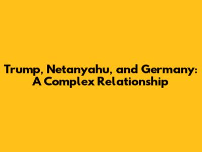 Trump, Netanyahu, and Germany: A Complex Relationship