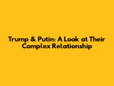 Trump & Putin: A Look at Their Complex Relationship