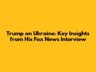 Trump on Ukraine: Key Insights from His Fox News Interview