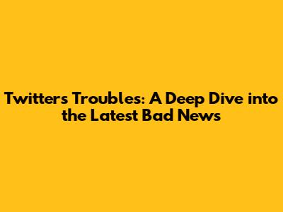 Twitter's Troubles: A Deep Dive into the Latest Bad News