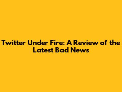 Twitter Under Fire: A Review of the Latest Bad News